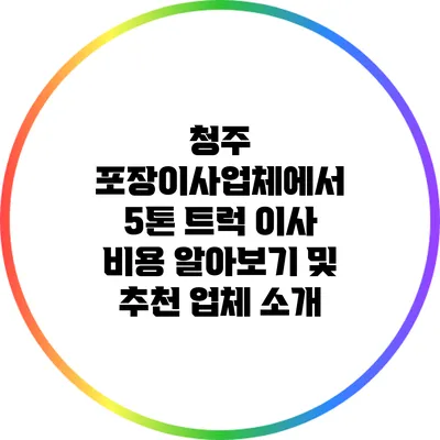 청주 포장이사업체에서 5톤 트럭 이사 비용 알아보기 및 추천 업체 소개